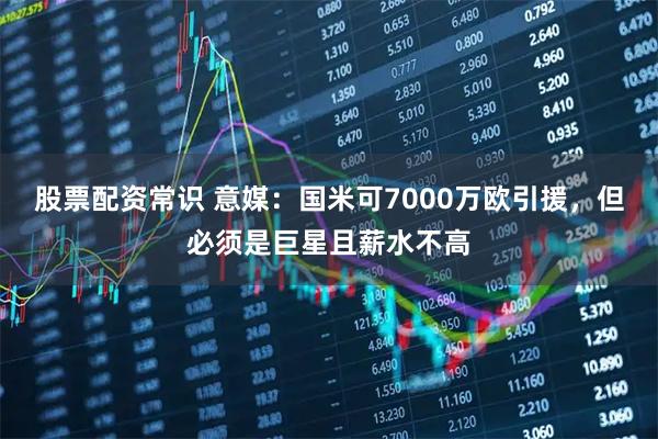 股票配资常识 意媒：国米可7000万欧引援，但必须是巨星且薪水不高