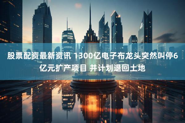 股票配资最新资讯 1300亿电子布龙头突然叫停6亿元扩产项目 并计划退回土地