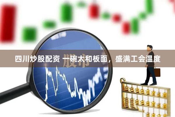 四川炒股配资 一碗太和板面，盛满工会温度